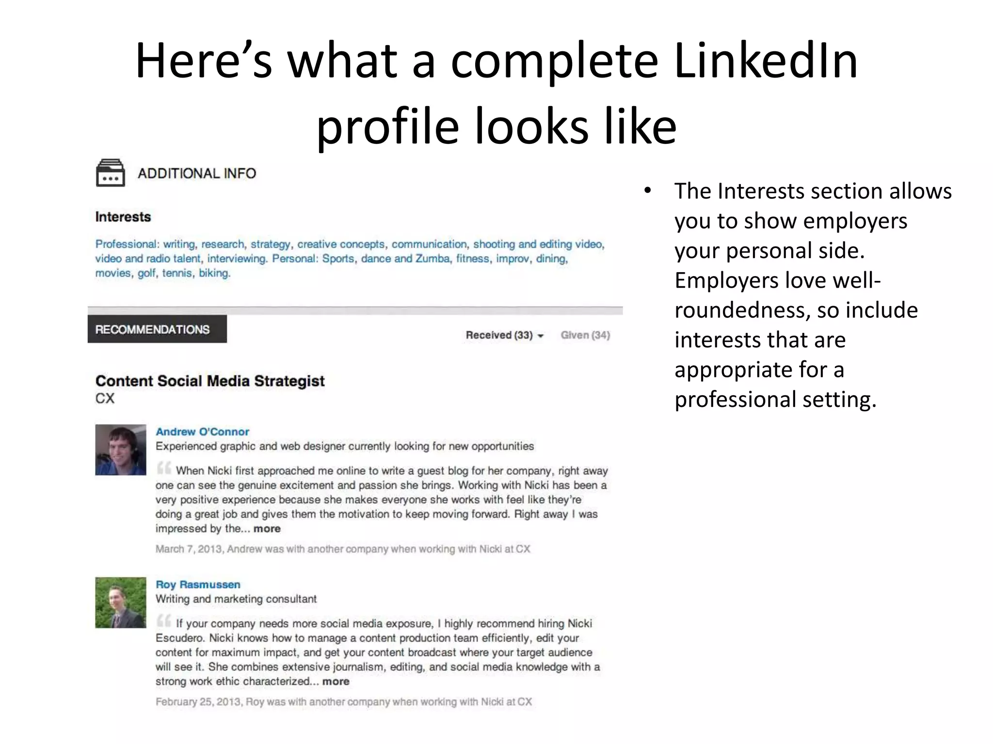 Here’s what a complete LinkedIn
        profile looks like
                     • The Interests section allows
                       you to show employers
                       your personal side.
                       Employers love well-
                       roundedness, so include
                       interests that are
                       appropriate for a
                       professional setting.
 