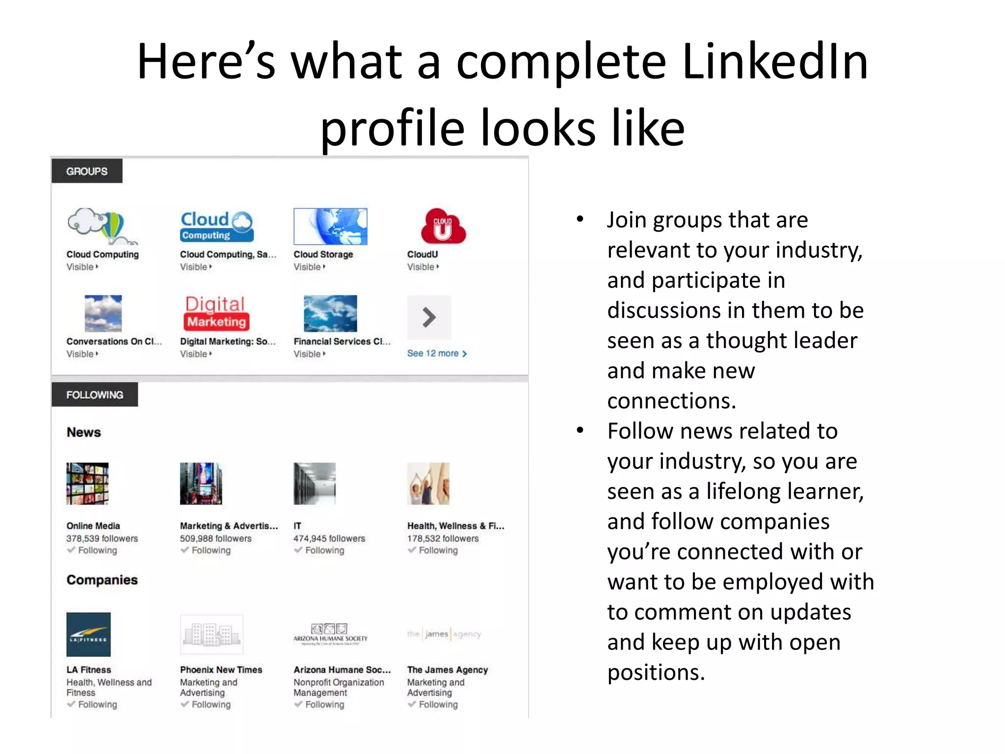 Here’s what a complete LinkedIn
        profile looks like
                  • Join groups that are
                    relevant to your industry,
                    and participate in
                    discussions in them to be
                    seen as a thought leader
                    and make new
                    connections.
                  • Follow news related to
                    your industry, so you are
                    seen as a lifelong learner,
                    and follow companies
                    you’re connected with or
                    want to be employed with
                    to comment on updates
                    and keep up with open
                    positions.
 