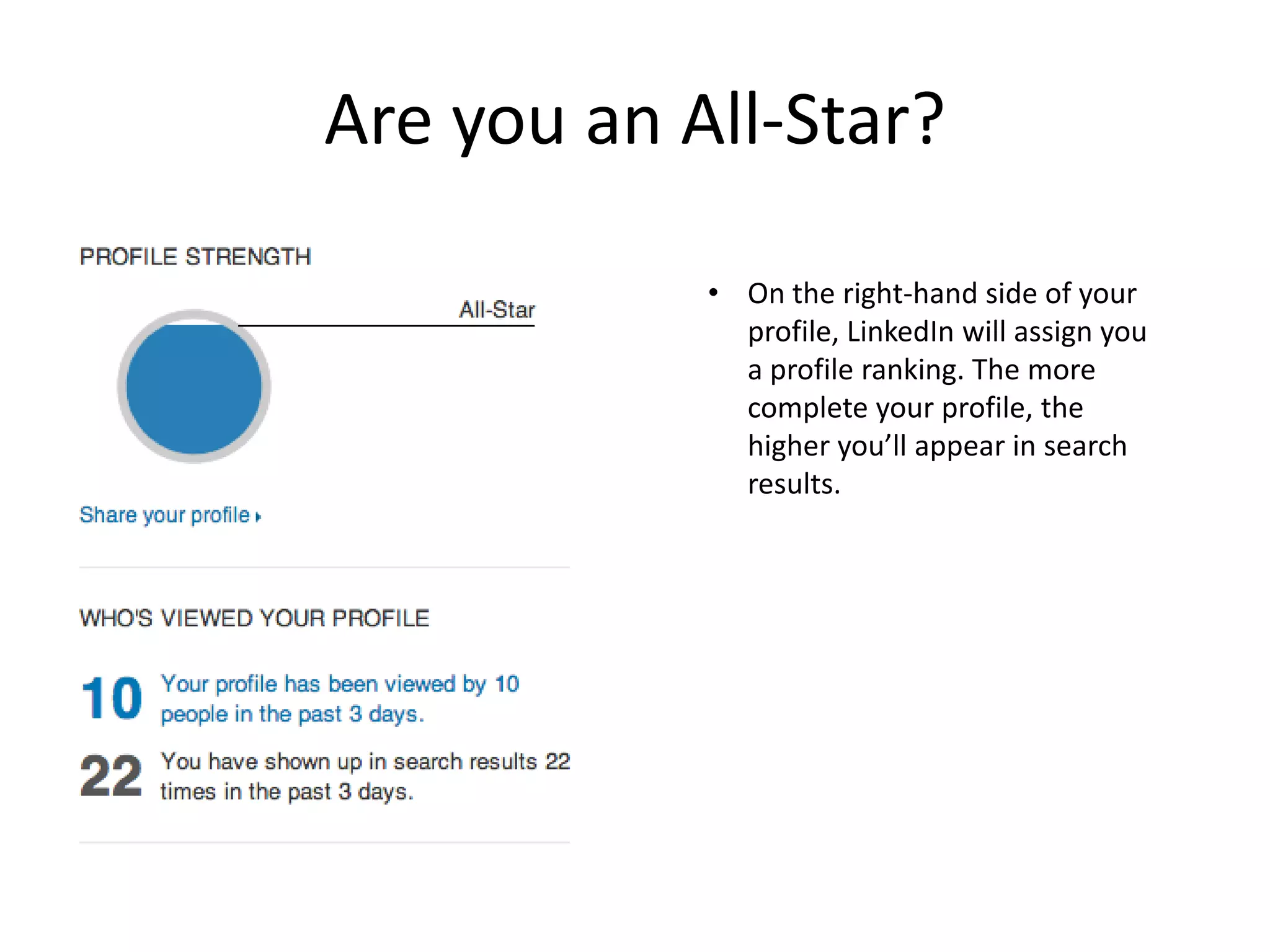 Are you an All-Star?

            • On the right-hand side of your
              profile, LinkedIn will assign you
              a profile ranking. The more
              complete your profile, the
              higher you’ll appear in search
              results.
 
