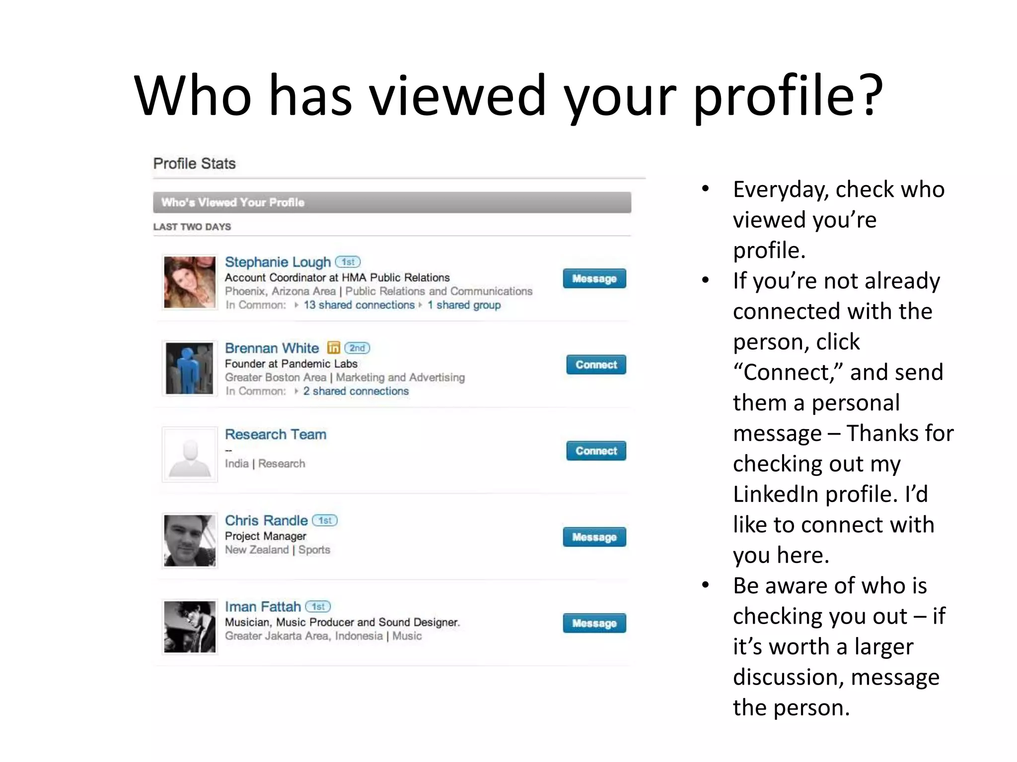 Who has viewed your profile?
                     • Everyday, check who
                       viewed you’re
                       profile.
                     • If you’re not already
                       connected with the
                       person, click
                       “Connect,” and send
                       them a personal
                       message – Thanks for
                       checking out my
                       LinkedIn profile. I’d
                       like to connect with
                       you here.
                     • Be aware of who is
                       checking you out – if
                       it’s worth a larger
                       discussion, message
                       the person.
 