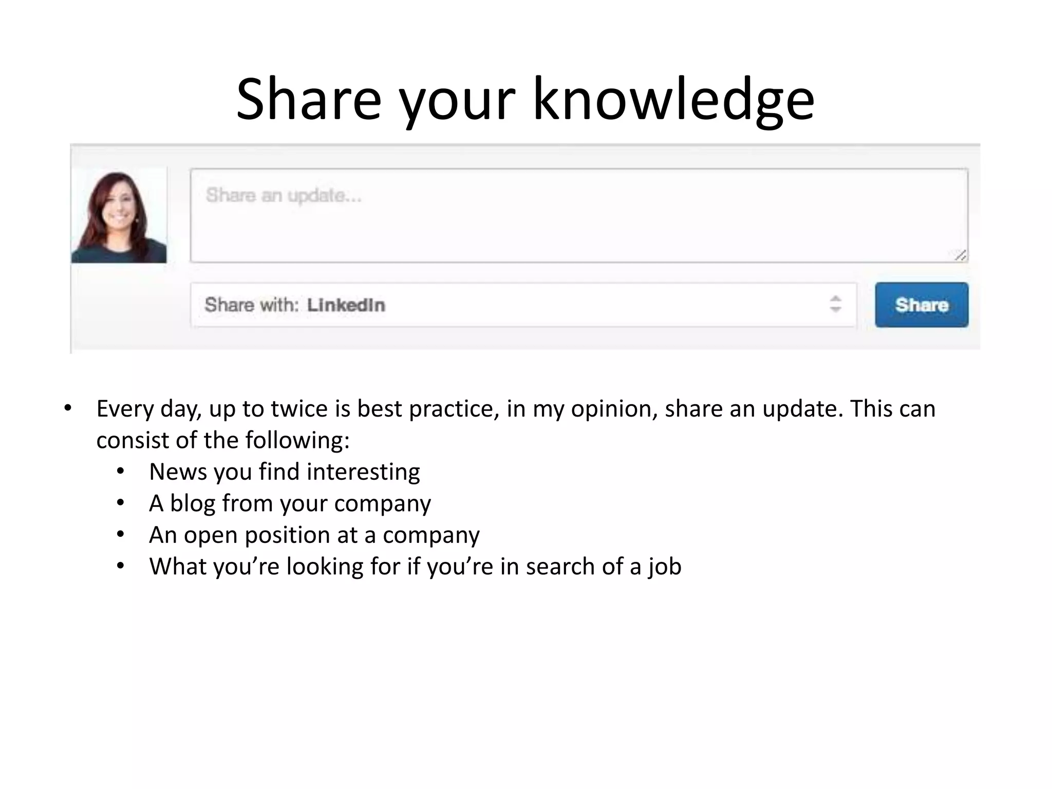 Share your knowledge



• Every day, up to twice is best practice, in my opinion, share an update. This can
  consist of the following:
    • News you find interesting
    • A blog from your company
    • An open position at a company
    • What you’re looking for if you’re in search of a job
 