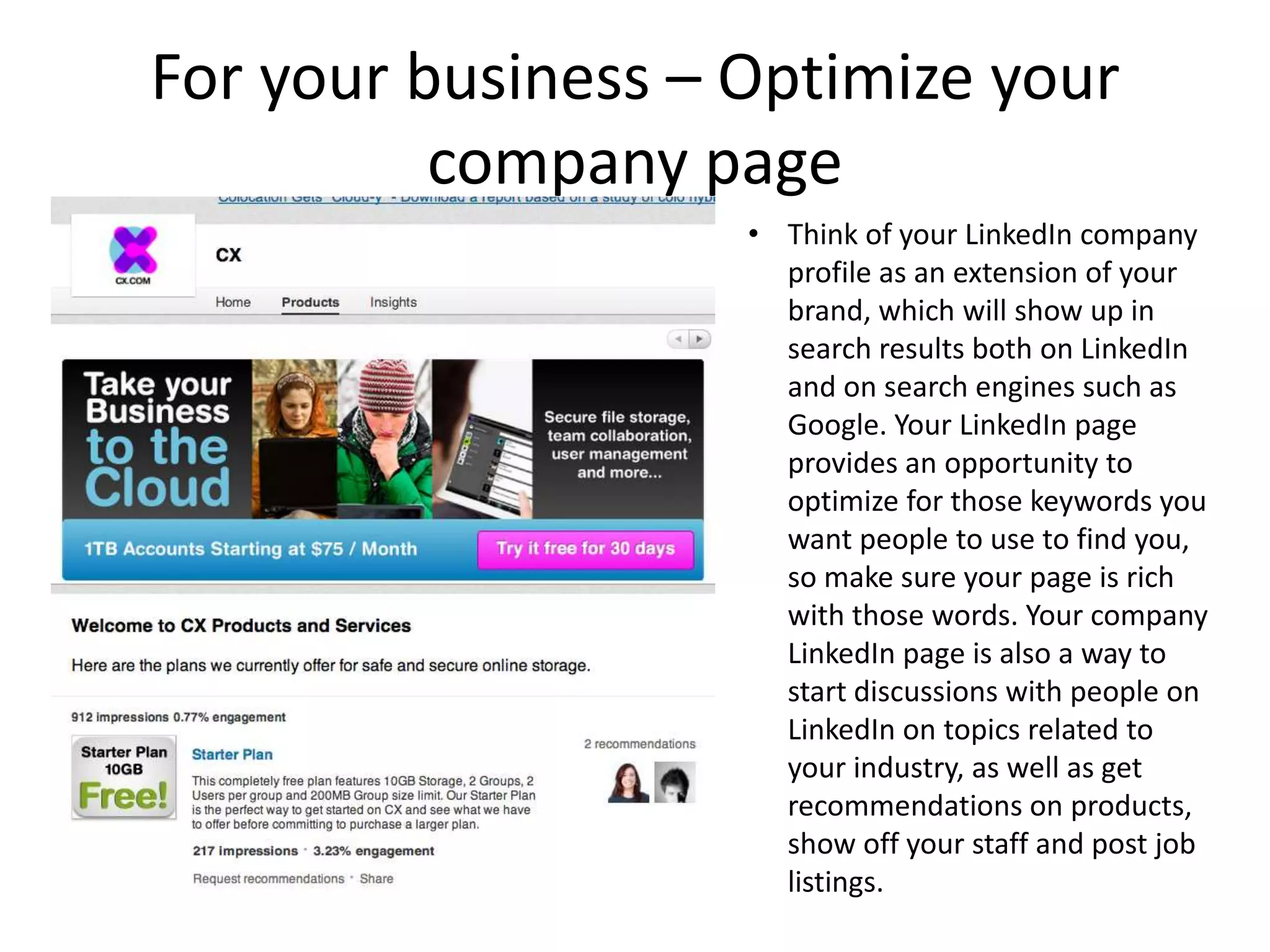 For your business – Optimize your
          company page
                    • Think of your LinkedIn company
                      profile as an extension of your
                      brand, which will show up in
                      search results both on LinkedIn
                      and on search engines such as
                      Google. Your LinkedIn page
                      provides an opportunity to
                      optimize for those keywords you
                      want people to use to find you,
                      so make sure your page is rich
                      with those words. Your company
                      LinkedIn page is also a way to
                      start discussions with people on
                      LinkedIn on topics related to
                      your industry, as well as get
                      recommendations on products,
                      show off your staff and post job
                      listings.
 