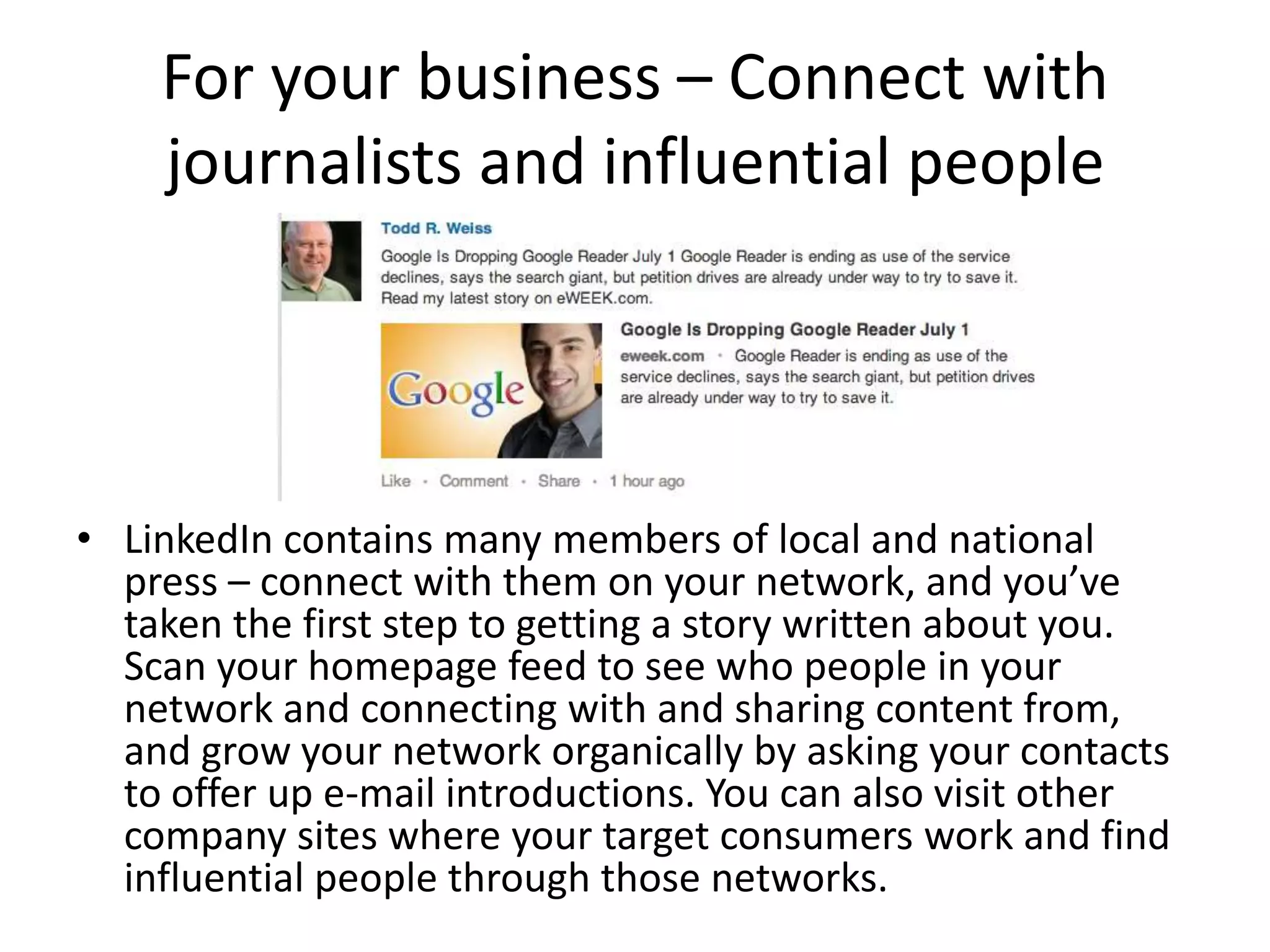 For your business – Connect with
    journalists and influential people




• LinkedIn contains many members of local and national
  press – connect with them on your network, and you’ve
  taken the first step to getting a story written about you.
  Scan your homepage feed to see who people in your
  network and connecting with and sharing content from,
  and grow your network organically by asking your contacts
  to offer up e-mail introductions. You can also visit other
  company sites where your target consumers work and find
  influential people through those networks.
 
