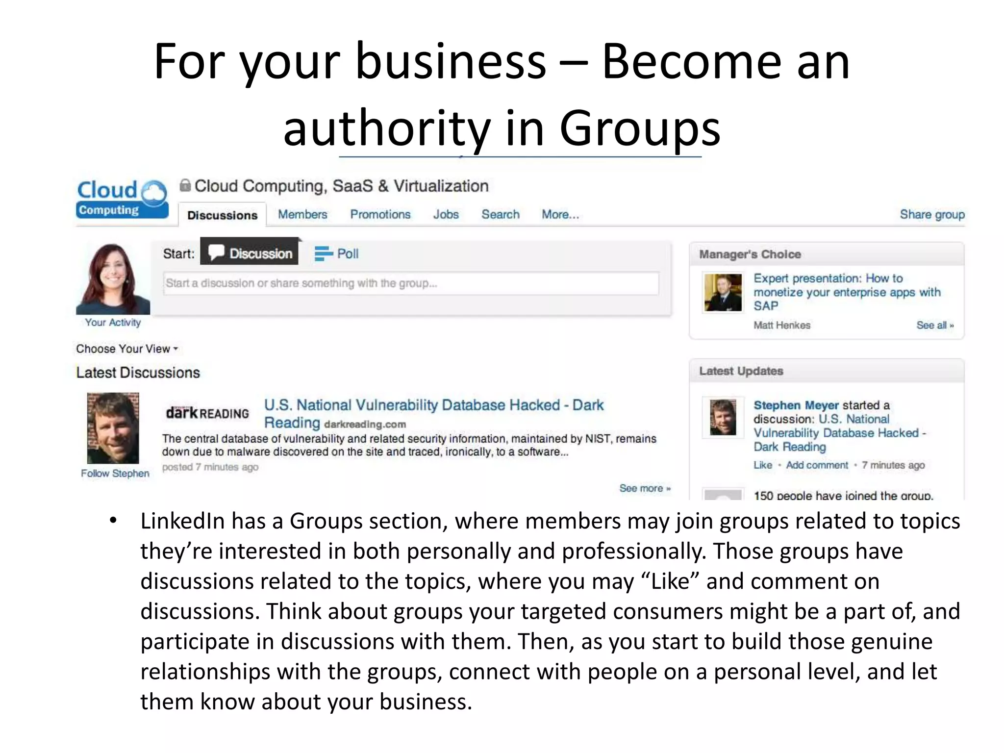 For your business – Become an
          authority in Groups




• LinkedIn has a Groups section, where members may join groups related to topics
  they’re interested in both personally and professionally. Those groups have
  discussions related to the topics, where you may “Like” and comment on
  discussions. Think about groups your targeted consumers might be a part of, and
  participate in discussions with them. Then, as you start to build those genuine
  relationships with the groups, connect with people on a personal level, and let
  them know about your business.
 