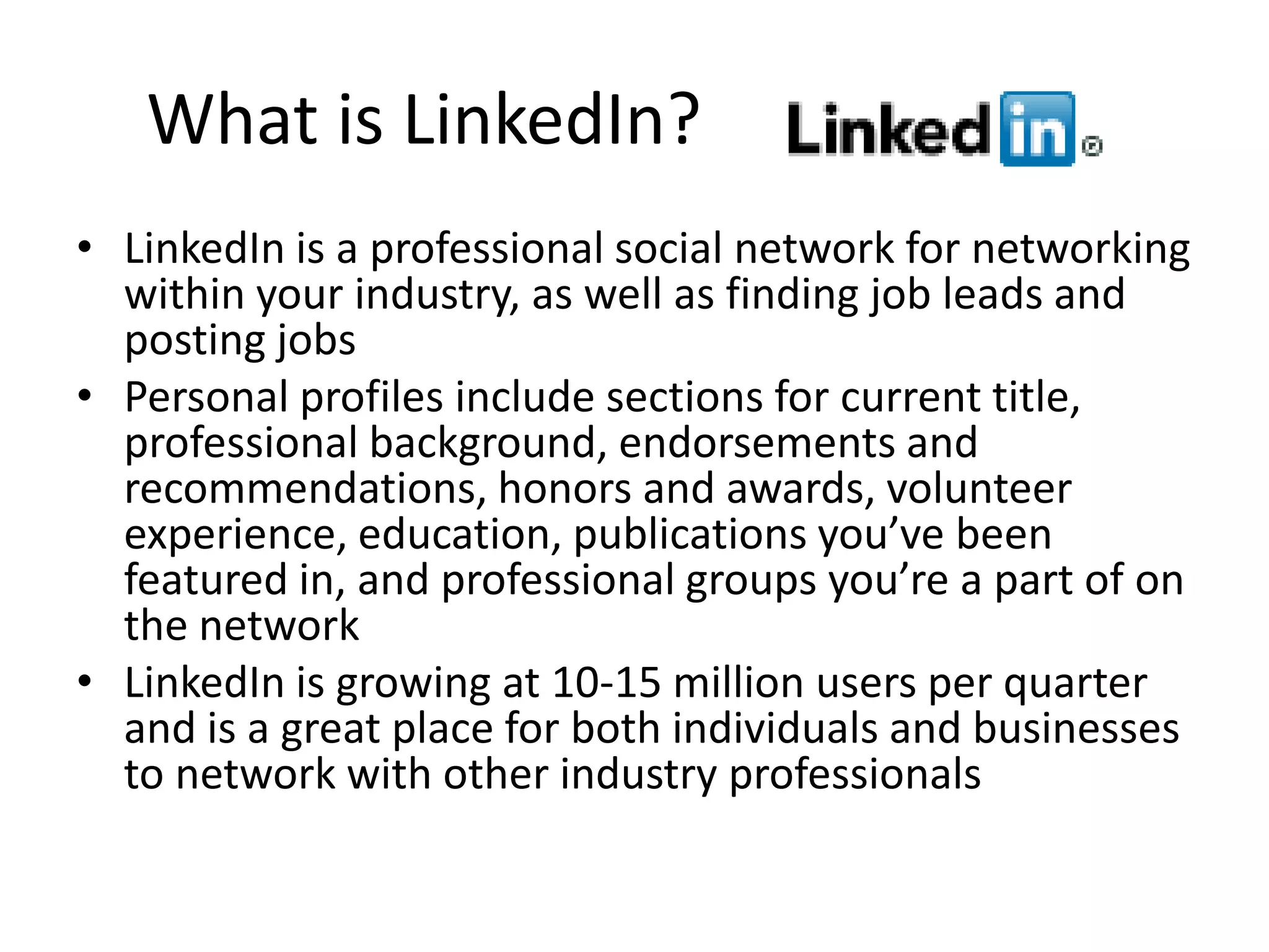 What is LinkedIn?
• LinkedIn is a professional social network for networking
  within your industry, as well as finding job leads and
  posting jobs
• Personal profiles include sections for current title,
  professional background, endorsements and
  recommendations, honors and awards, volunteer
  experience, education, publications you’ve been
  featured in, and professional groups you’re a part of on
  the network
• LinkedIn is growing at 10-15 million users per quarter
  and is a great place for both individuals and businesses
  to network with other industry professionals
 