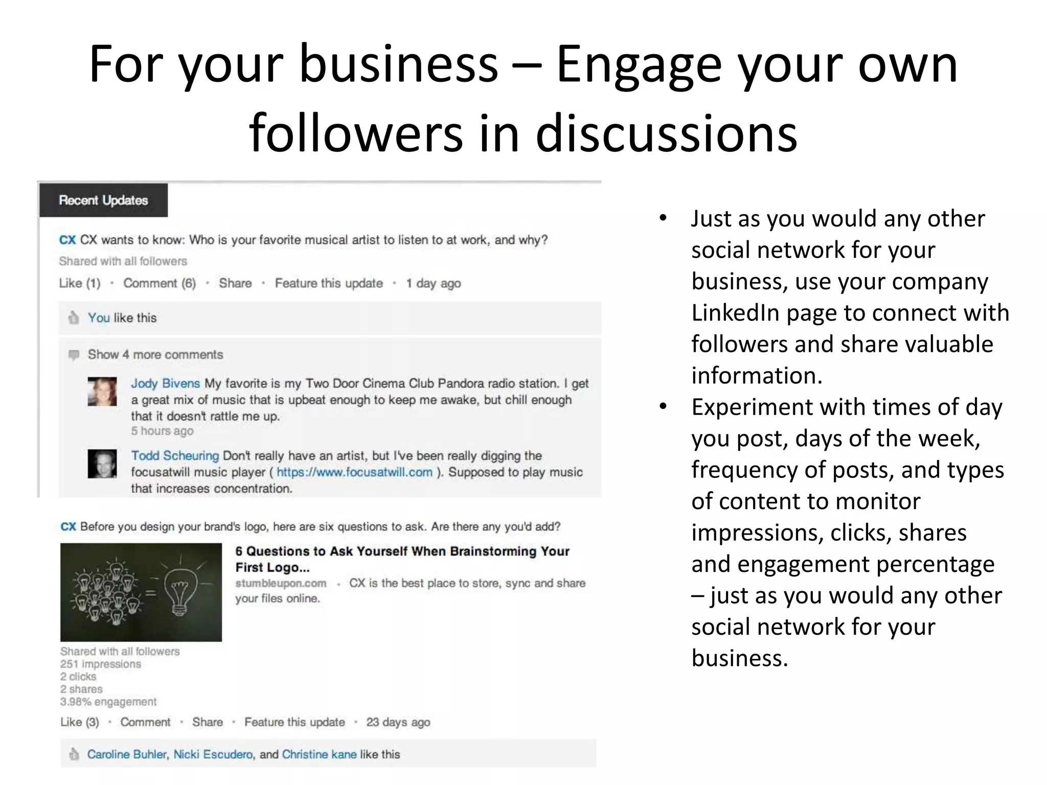 For your business – Engage your own
      followers in discussions
                      • Just as you would any other
                        social network for your
                        business, use your company
                        LinkedIn page to connect with
                        followers and share valuable
                        information.
                      • Experiment with times of day
                        you post, days of the week,
                        frequency of posts, and types
                        of content to monitor
                        impressions, clicks, shares
                        and engagement percentage
                        – just as you would any other
                        social network for your
                        business.
 