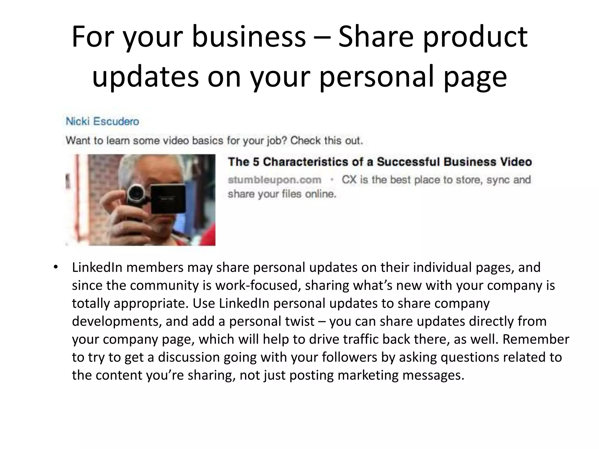 For your business – Share product
   updates on your personal page




• LinkedIn members may share personal updates on their individual pages, and
  since the community is work-focused, sharing what’s new with your company is
  totally appropriate. Use LinkedIn personal updates to share company
  developments, and add a personal twist – you can share updates directly from
  your company page, which will help to drive traffic back there, as well. Remember
  to try to get a discussion going with your followers by asking questions related to
  the content you’re sharing, not just posting marketing messages.
 