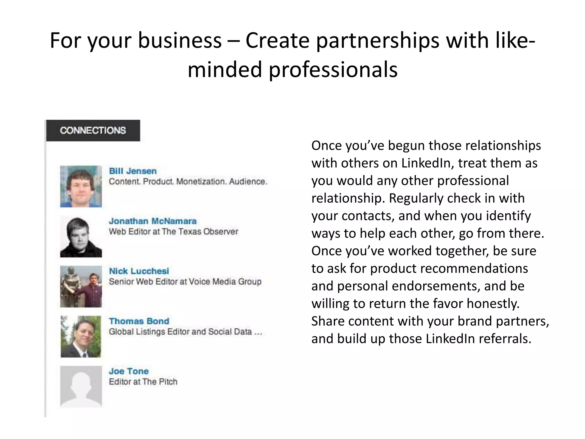 For your business – Create partnerships with like-
              minded professionals

                          Once you’ve begun those relationships
                          with others on LinkedIn, treat them as
                          you would any other professional
                          relationship. Regularly check in with
                          your contacts, and when you identify
                          ways to help each other, go from there.
                          Once you’ve worked together, be sure
                          to ask for product recommendations
                          and personal endorsements, and be
                          willing to return the favor honestly.
                          Share content with your brand partners,
                          and build up those LinkedIn referrals.
 