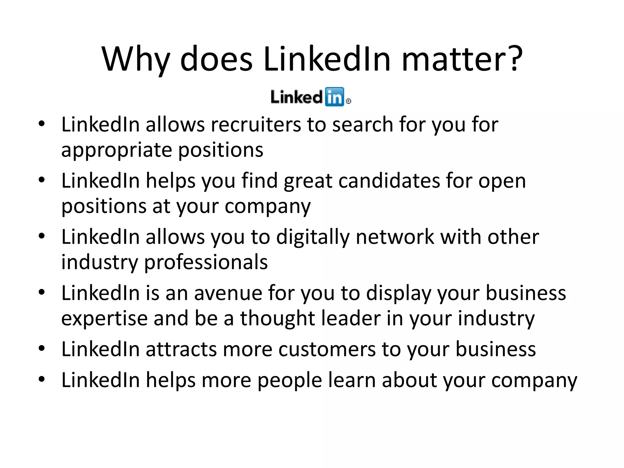 Why does LinkedIn matter?
• LinkedIn allows recruiters to search for you for
  appropriate positions
• LinkedIn helps you find great candidates for open
  positions at your company
• LinkedIn allows you to digitally network with other
  industry professionals
• LinkedIn is an avenue for you to display your business
  expertise and be a thought leader in your industry
• LinkedIn attracts more customers to your business
• LinkedIn helps more people learn about your company
 