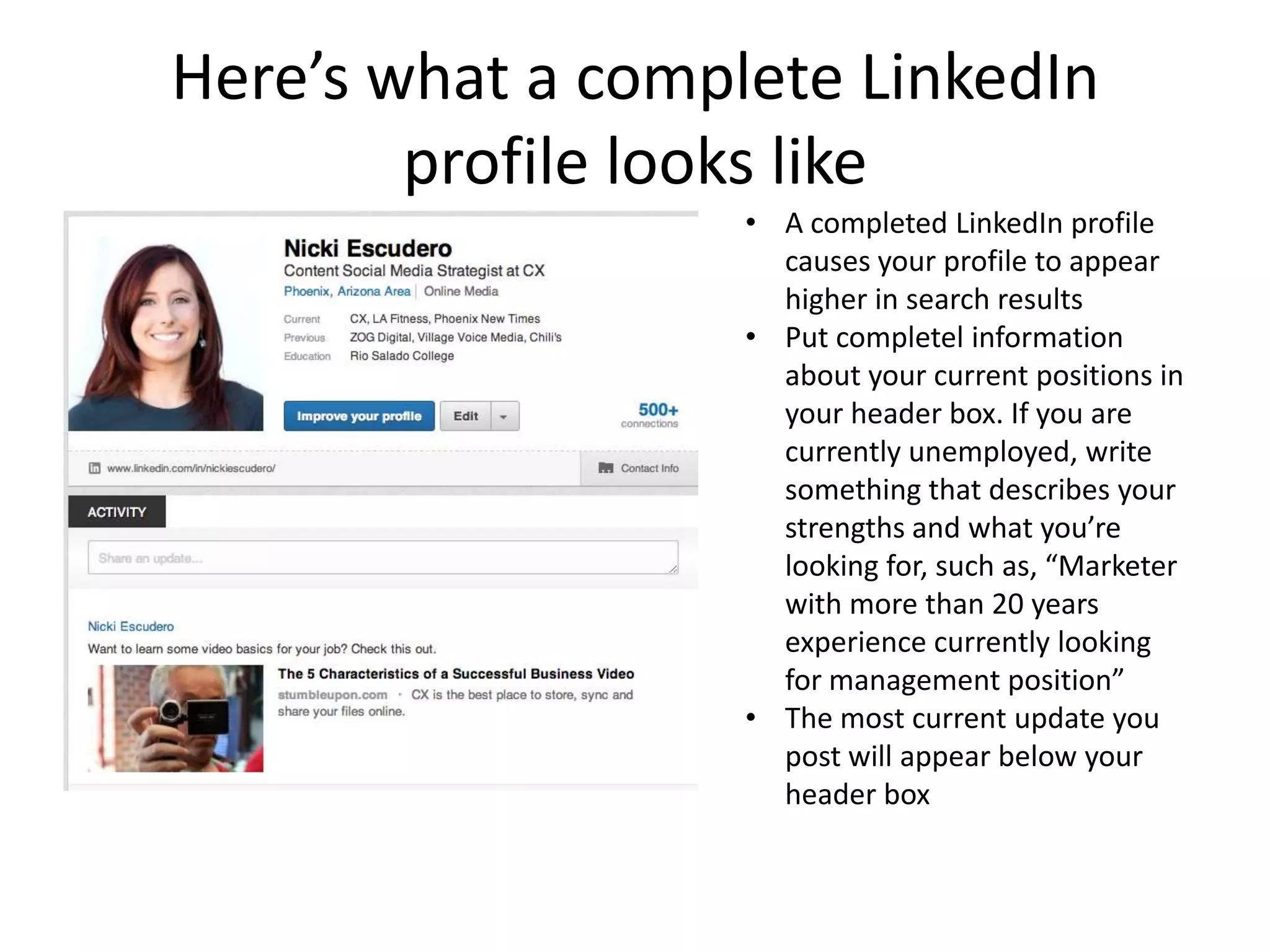 Here’s what a complete LinkedIn
        profile looks like
                   • A completed LinkedIn profile
                     causes your profile to appear
                     higher in search results
                   • Put completel information
                     about your current positions in
                     your header box. If you are
                     currently unemployed, write
                     something that describes your
                     strengths and what you’re
                     looking for, such as, “Marketer
                     with more than 20 years
                     experience currently looking
                     for management position”
                   • The most current update you
                     post will appear below your
                     header box
 