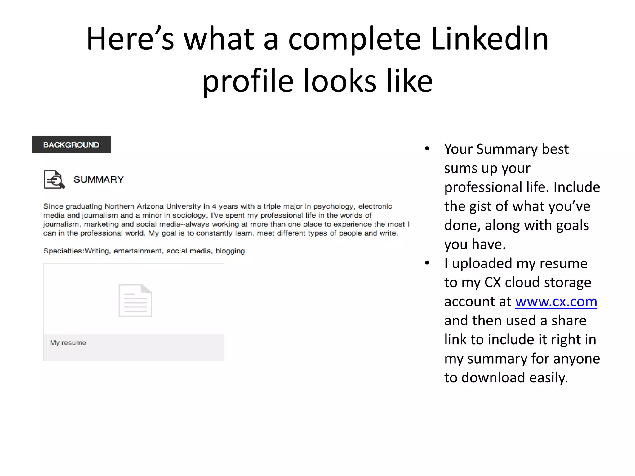 Here’s what a complete LinkedIn
        profile looks like
                      • Your Summary best
                        sums up your
                        professional life. Include
                        the gist of what you’ve
                        done, along with goals
                        you have.
                      • I uploaded my resume
                        to my CX cloud storage
                        account at www.cx.com
                        and then used a share
                        link to include it right in
                        my summary for anyone
                        to download easily.
 