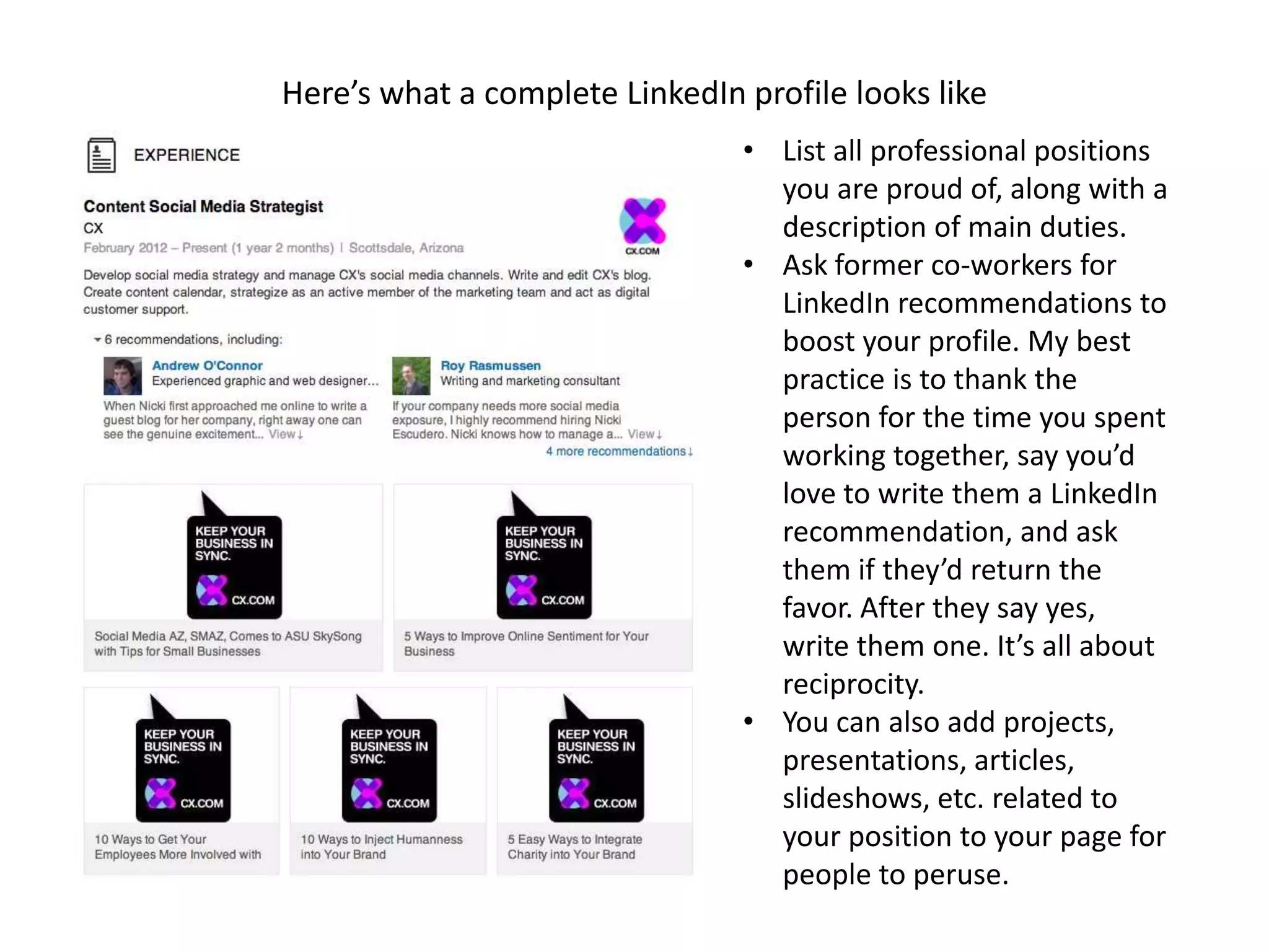 Here’s what a complete LinkedIn profile looks like
                                • List all professional positions
                                  you are proud of, along with a
                                  description of main duties.
                                • Ask former co-workers for
                                  LinkedIn recommendations to
                                  boost your profile. My best
                                  practice is to thank the
                                  person for the time you spent
                                  working together, say you’d
                                  love to write them a LinkedIn
                                  recommendation, and ask
                                  them if they’d return the
                                  favor. After they say yes,
                                  write them one. It’s all about
                                  reciprocity.
                                • You can also add projects,
                                  presentations, articles,
                                  slideshows, etc. related to
                                  your position to your page for
                                  people to peruse.
 