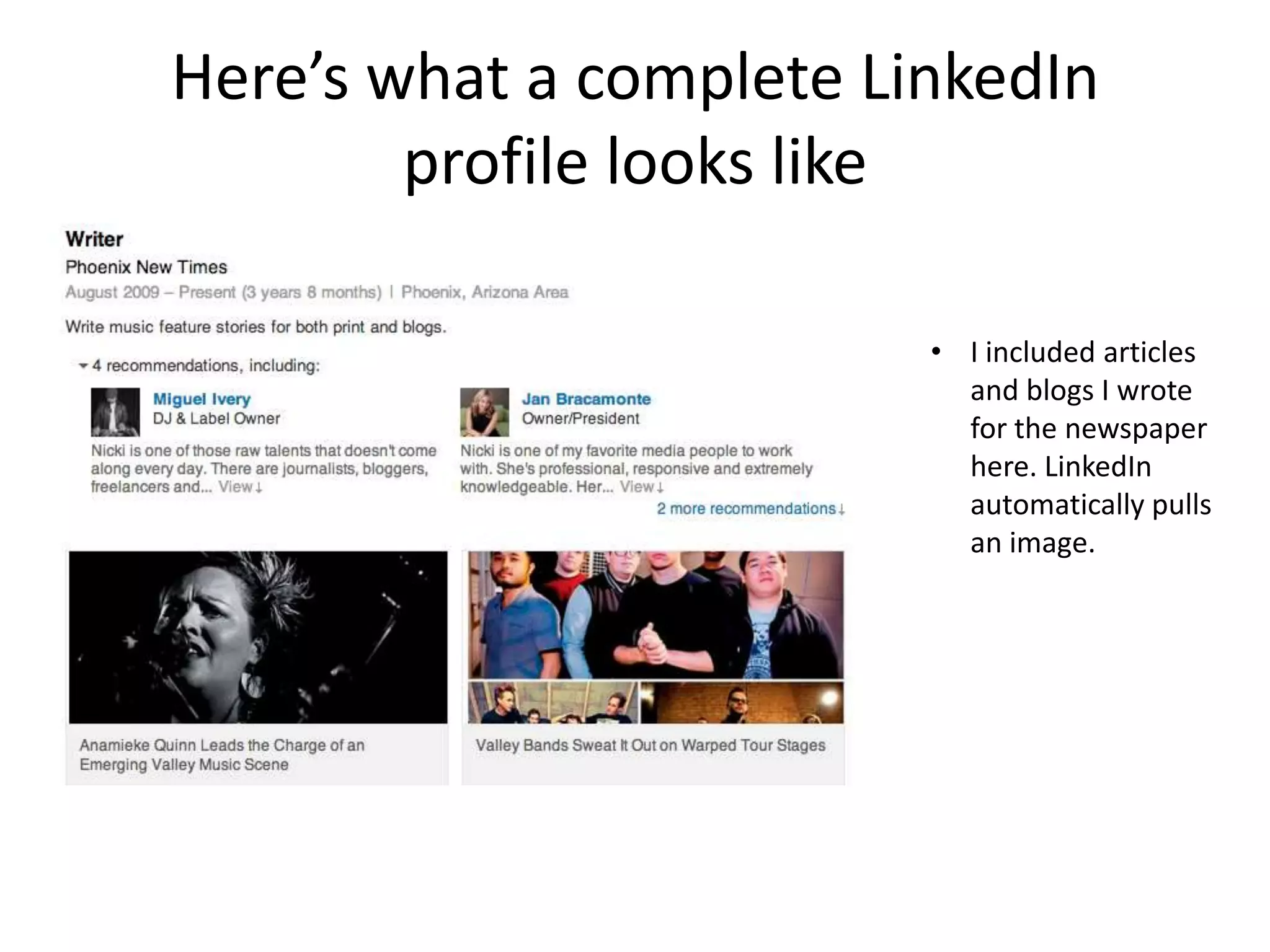 Here’s what a complete LinkedIn
        profile looks like

                         • I included articles
                           and blogs I wrote
                           for the newspaper
                           here. LinkedIn
                           automatically pulls
                           an image.
 