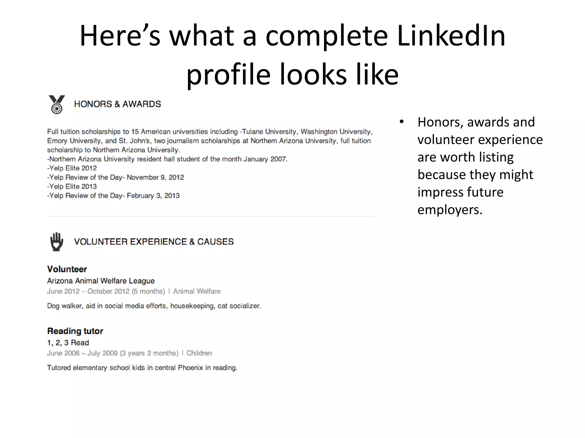 Here’s what a complete LinkedIn
        profile looks like
                       • Honors, awards and
                         volunteer experience
                         are worth listing
                         because they might
                         impress future
                         employers.
 