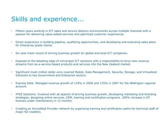 Skills and experience... Fifteen years working in ICT sales and service delivery environments across multiple channels with a passion for delivering value-added services and optimized customer experiences. Direct experience in building pipeline, qualifying opportunities, and developing and executing sales plans for Enterprise grade clients. Six year track record of driving business growth for global and local ICT companies. Exposed to the bleeding edge of converged ICT solutions with a responsibility to drive new revenue streams from as-a-service-based products and services into the New Zealand market. Significant multi-million dollar wins covered Mobile, Data Management, Security, Storage, and Virtualized Solutions to key Government and Enterprise sectors. Express Data: Managed revenue growth of 110% in 2006 and 135% in 2007 for the Wellington regional account. ITNZ Solutions: Involved with all aspects of driving business growth, developing marketing and branding strategies, designing online services, CRM, training and certification programs. 200% increase in DT licenses under maintenance in 12 months. Creating an Accredited Provider network by organizing training and certification paths for technical staff of major NZ resellers. 
