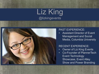 Liz King
@lizkingevents

PAST EXPERIENCE:
• Assistant Director of Event
Management and Social
Media, Columbia University
RECENT EXPERIENCE:
• Owner of Liz King Events
• Co-Founder of PlannerTech
Event Technology
Showcase, Event Alley
Show and Power Branding

 