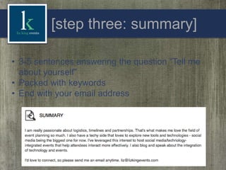 [step three: summary]
• 3-5 sentences answering the question “Tell me
about yourself”
• Packed with keywords
• End with your email address

 