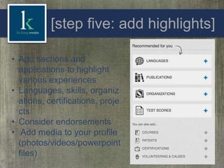 [step five: add highlights]
• Add sections and
applications to highlight
various experiences
• Languages, skills, organiz
ations, certifications, proje
cts
• Consider endorsements
• Add media to your profile
(photos/videos/powerpoint
files)

 