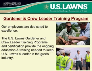 Gardener & Crew Leader Training Program
Our employees are dedicated to
excellence.
The U.S. Lawns Gardener and
Crew Leader Training Programs
and certification provide the ongoing
education & training needed to keep
U.S. Lawns a leader in the green
industry.
 
