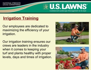 Irrigation Training
Our employees are dedicated to
maximizing the efficiency of your
irrigation.
Our irrigation training ensures our
crews are leaders in the industry
when it comes to keeping your
turf and plants healthy with proper
levels, days and times of irrigation.
 