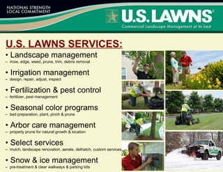 • Landscape management
– mow, edge, weed, prune, trim, debris removal
• Irrigation management
– design, repair, adjust, inspect
• Fertilization & pest control
– fertilizer, pest management
• Seasonal color programs
– bed preparation, plant, pinch & prune
• Arbor care management
– properly prune for natural growth & location
• Select services
– mulch, landscape renovation, aerate, dethatch, custom services
• Snow & ice management
– pre-treatment & clear walkways & parking lots
U.S. LAWNS SERVICES:
 