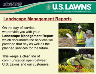 Landscape Management Reports
On the day of service,
we provide you with your
Landscape Management Report,
which documents the services we
provided that day as well as the
planned services for the future.
This keeps a clear line of
communication open between
U.S. Lawns and our customers.
 