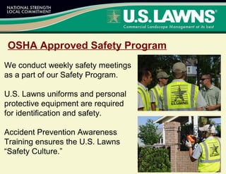 OSHA Approved Safety Program
We conduct weekly safety meetings
as a part of our Safety Program.
U.S. Lawns uniforms and personal
protective equipment are required
for identification and safety.
Accident Prevention Awareness
Training ensures the U.S. Lawns
“Safety Culture.”
 
