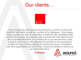 Our clients… “ I have known and used Assured recruitment for a number of years and dealt with both Adam as well as a number of his colleagues. I have always found Assured very keen to understand in detail the role/ candidate profile and therefore ensure they are best able to provide the most effective short list of potential candidates. It is probably fair to say Assured have a high energy & driven culture, this ultimately has led them to be successful (a number of times) in filling positions for myself even when in competition with other organisations (as part of PSL) I would not hesitate to continue to use them in the future.” IT Director 
