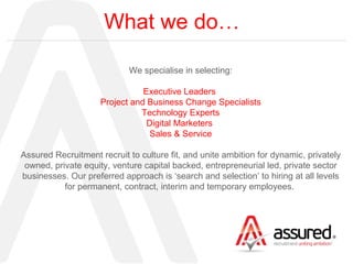 What we do… We specialise in selecting: Executive Leaders  Project and Business Change Specialists Technology Experts Digital Marketers  Sales & Service Assured Recruitment recruit to culture fit, and unite ambition for dynamic, privately owned, private equity, venture capital backed, entrepreneurial led, private sector businesses. Our preferred approach is ‘search and selection’ to hiring at all levels for permanent, contract, interim and temporary employees.  