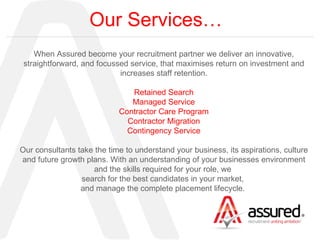 Our Services… When Assured become your recruitment partner we deliver an innovative, straightforward, and focussed service, that maximises return on investment and increases staff retention. Retained Search Managed Service Contractor Care Program Contractor Migration Contingency Service Our consultants take the time to understand your business, its aspirations, culture and future growth plans. With an understanding of your businesses environment and the skills required for your role, we  search for the best candidates in your market,  and manage the complete placement lifecycle.  