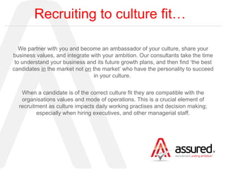 Recruiting to culture fit… We partner with you and become an ambassador of your culture, share your business values, and integrate with your ambition. Our consultants take the time to understand your business and its future growth plans, and then find ‘the best candidates  in  the market not  on  the market’ who have the personality to succeed in your culture.  When a candidate is of the correct culture fit they are compatible with the organisations values and mode of operations. This is a crucial element of recruitment as culture impacts daily working practises and decision making; especially when hiring executives, and other managerial staff. 