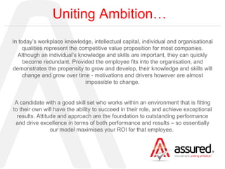 Uniting Ambition… In today’s workplace knowledge, intellectual capital, individual and organisational qualities represent the competitive value proposition for most companies. Although an individual’s knowledge and skills are important, they can quickly become redundant. Provided the employee fits into the organisation, and demonstrates the propensity to grow and develop, their knowledge and skills will change and grow over time - motivations and drivers however are almost impossible to change. A candidate with a good skill set who works within an environment that is fitting to their own will have the ability to succeed in their role, and achieve exceptional results. Attitude and approach are the foundation to outstanding performance and drive excellence in terms of both performance and results – so essentially our model maximises your ROI for that employee.  