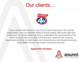 Our clients… “ I have worked with Adam on and off for around nine years. He, and his organisation, have an excellent ability to locate quality staff under tight time constraints. He always takes the time to understand the requirements of his clients to make sure he is able to find the best match for the resource requirement at hand. In short Adam, and Assured are a rare bread providing a dependable, honest and simple recruitment service.” Application Architect 