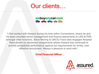 Our clients… “ I first worked with Howard during his time within Cornerstone, where he and his team provided senior management and finance placements to LSG & PAS amongst other functions. Since Moving to UKCG I have also engaged Assured Recruitment on placement assignments where Howard has continued to provide exceptional performance against our requirements for timely, cost effective recruitment. Always a pleasure to work with.” Chief Financial Officer 