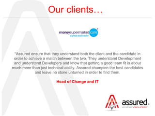 Our clients… “ Assured ensure that they understand both the client and the candidate in order to achieve a match between the two. They understand Development and understand Developers and know that getting a good team fit is about much more than just technical ability. Assured champion the best candidates and leave no stone unturned in order to find them. Head of Change and IT 