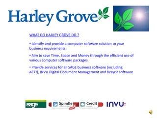 WHAT DO HARLEY GROVE DO ?

• Identify and provide a computer software solution to your
business requirements
• Aim to save Time, Space and Money through the efficient use of
various computer software packages
• Provide services for all SAGE business software (including
ACT!), INVU Digital Document Management and Draycir software
 