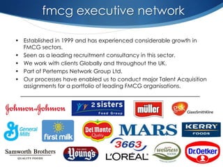 fmcg executive network

• Established in 1999 and has experienced considerable growth in
  FMCG sectors.
• Seen as a leading recruitment consultancy in this sector.
• We work with clients Globally and throughout the UK.
• Part of Pertemps Network Group Ltd.
• Our processes have enabled us to conduct major Talent Acquisition
  assignments for a portfolio of leading FMCG organisations.
 __________________________________________________________
 