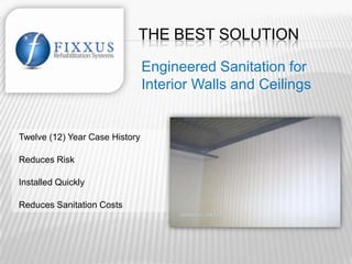 THE BEST SOLUTION

                                Engineered Sanitation for
                                Interior Walls and Ceilings


Twelve (12) Year Case History          69 Projects in 35 Sites for 19 Clients

Reduces Risk                           Best Long-Term Alternative

Installed Quickly                      Cost Effective

Reduces Sanitation Costs               Seamless and Safe
 