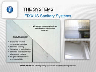 THE SYSTEMS
                      FIXXUS Sanitary Systems

                                   NO product contamination from
                                     deteriorating construction
                                             materials



       REDUCE Liability

• Seal joints between
  construction materials
• Eliminate caulking
• Stop water or air infiltration
• Eliminate pockets or ledges
  where water gathers
• Fill gaps where bacteria
  and insects hide


                These issues are THE regulatory focus in the Food Processing Industry.
 