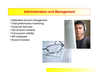 Administration and Management

• Dedicated account management
• Total performance monitoring
• Customer Services
• Out of hours contacts
• Full account visibility
• KPI schedules
• Account reviews
 