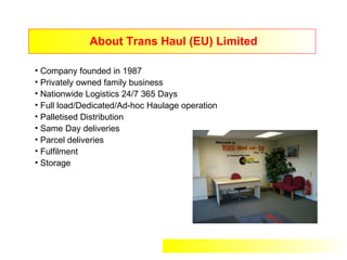 About Trans Haul (EU) Limited

• Company founded in 1987
• Privately owned family business
• Nationwide Logistics 24/7 365 Days
• Full load/Dedicated/Ad-hoc Haulage operation
• Palletised Distribution
• Same Day deliveries
• Parcel deliveries
• Fulfilment
• Storage
 