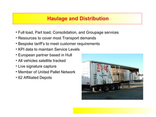 Haulage and Distribution

• Full load, Part load, Consolidation, and Groupage services
• Resources to cover most Transport demands
• Bespoke tariff’s to meet customer requirements
• KPI data to maintain Service Levels
• European partner based in Hull
• All vehicles satellite tracked
• Live signature capture
• Member of United Pallet Network
• 62 Affiliated Depots
 