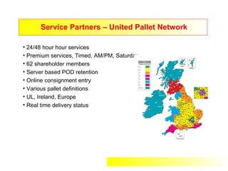 Service Partners – United Pallet Network

• 24/48 hour hour services
• Premium services, Timed, AM/PM, Saturday
• 62 shareholder members
• Server based POD retention
• Online consignment entry
• Various pallet definitions
• UL, Ireland, Europe
• Real time delivery status
 