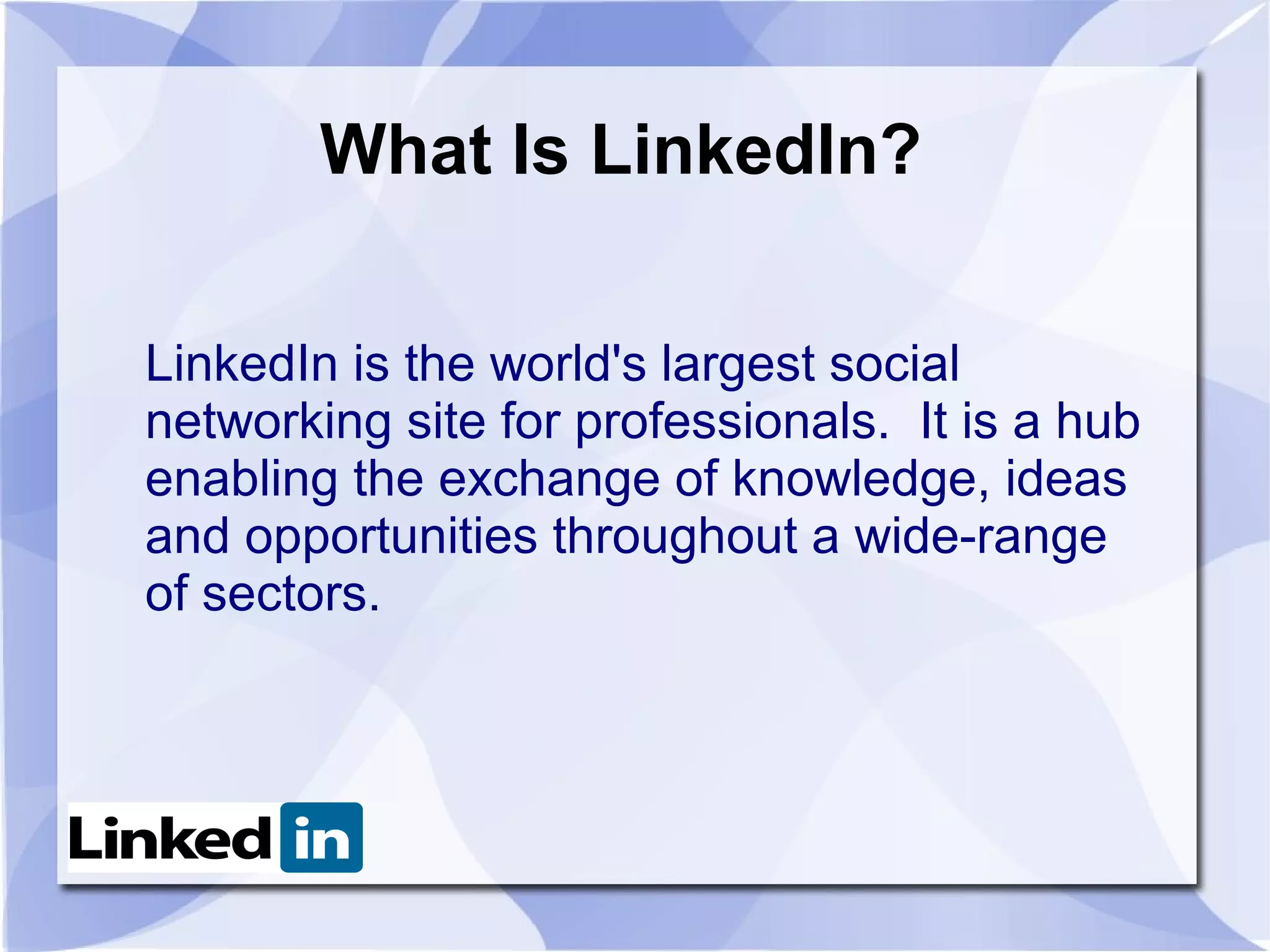 What Is LinkedIn?

LinkedIn is the world's largest social
networking site for professionals. It is a hub
enabling the exchange of knowledge, ideas
and opportunities throughout a wide-range
of sectors.
 