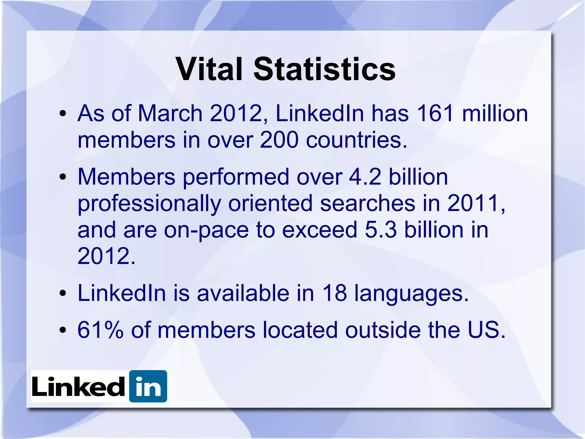 Vital Statistics
●   As of March 2012, LinkedIn has 161 million
    members in over 200 countries.
●   Members performed over 4.2 billion
    professionally oriented searches in 2011,
    and are on-pace to exceed 5.3 billion in
    2012.
●   LinkedIn is available in 18 languages.
●   61% of members located outside the US.
 