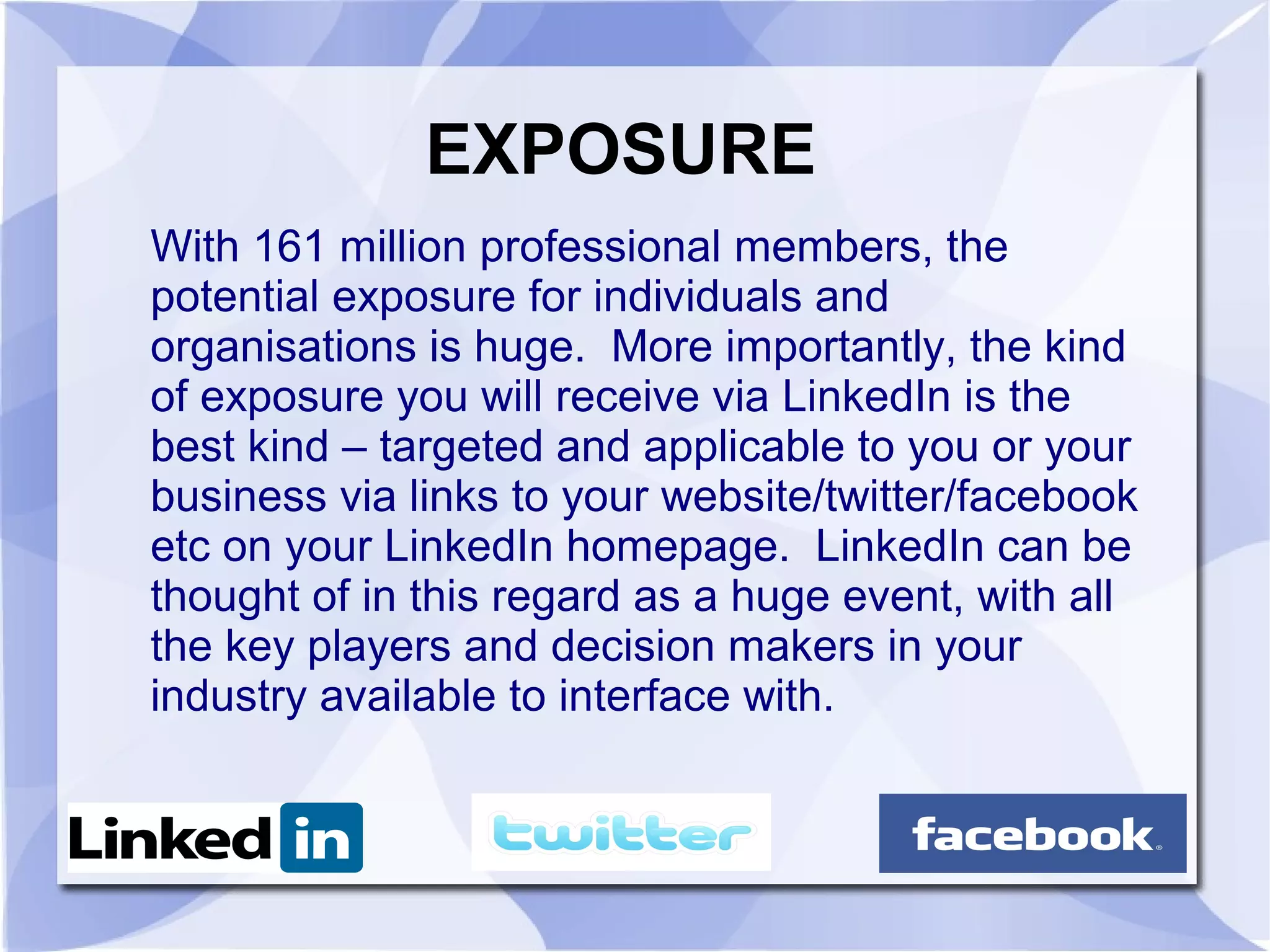 EXPOSURE
With 161 million professional members, the
potential exposure for individuals and
organisations is huge. More importantly, the kind
of exposure you will receive via LinkedIn is the
best kind – targeted and applicable to you or your
business via links to your website/twitter/facebook
etc on your LinkedIn homepage. LinkedIn can be
thought of in this regard as a huge event, with all
the key players and decision makers in your
industry available to interface with.
 