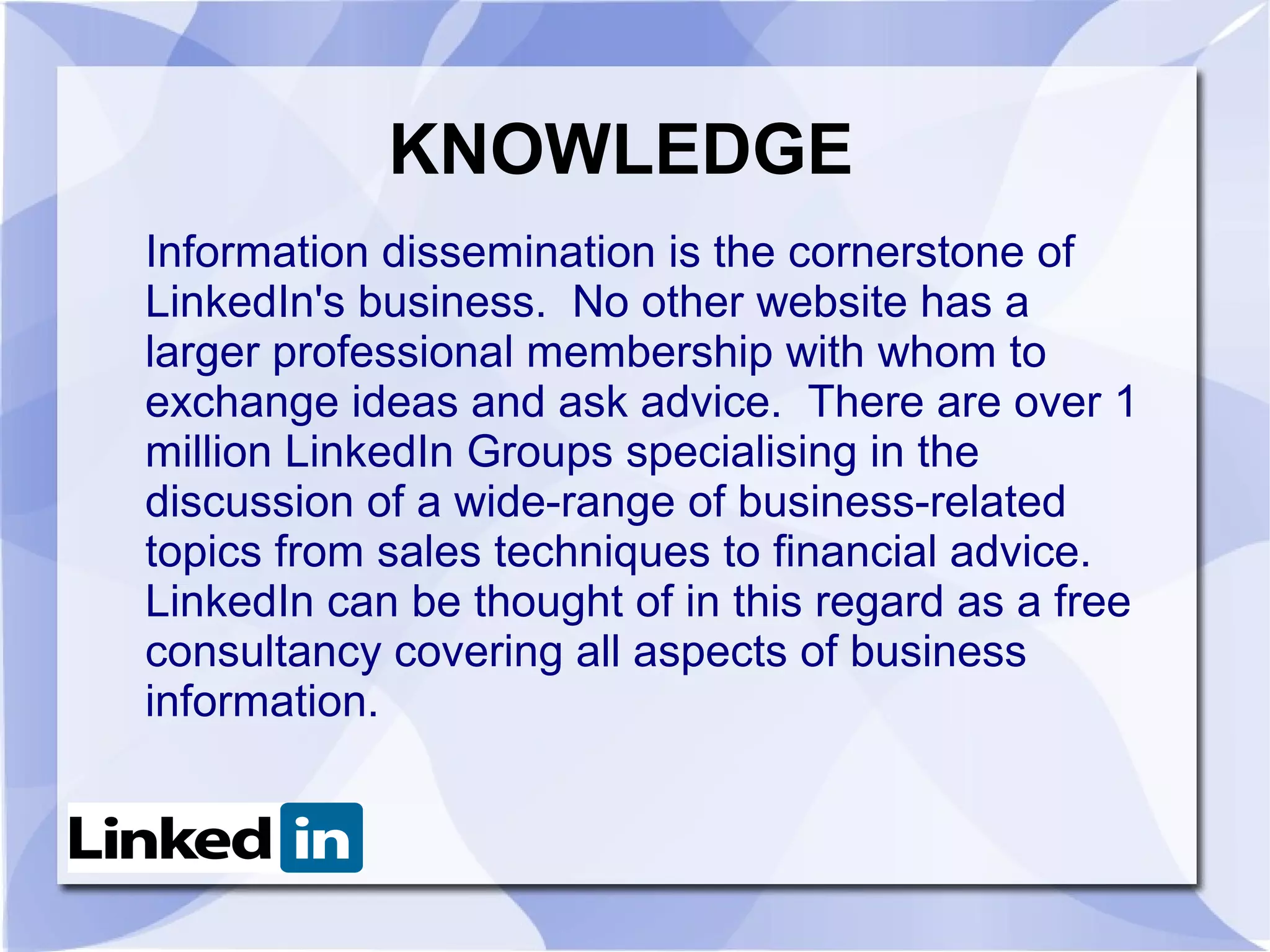 KNOWLEDGE
Information dissemination is the cornerstone of
LinkedIn's business. No other website has a
larger professional membership with whom to
exchange ideas and ask advice. There are over 1
million LinkedIn Groups specialising in the
discussion of a wide-range of business-related
topics from sales techniques to financial advice.
LinkedIn can be thought of in this regard as a free
consultancy covering all aspects of business
information.
 