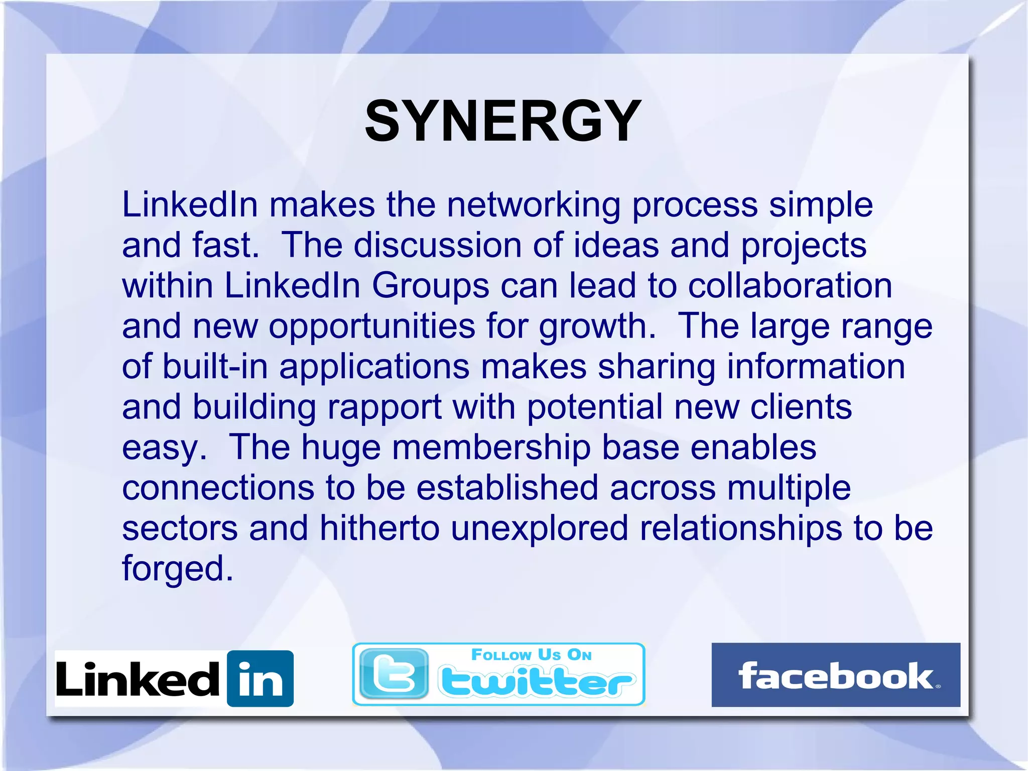 SYNERGY
LinkedIn makes the networking process simple
and fast. The discussion of ideas and projects
within LinkedIn Groups can lead to collaboration
and new opportunities for growth. The large range
of built-in applications makes sharing information
and building rapport with potential new clients
easy. The huge membership base enables
connections to be established across multiple
sectors and hitherto unexplored relationships to be
forged.
 