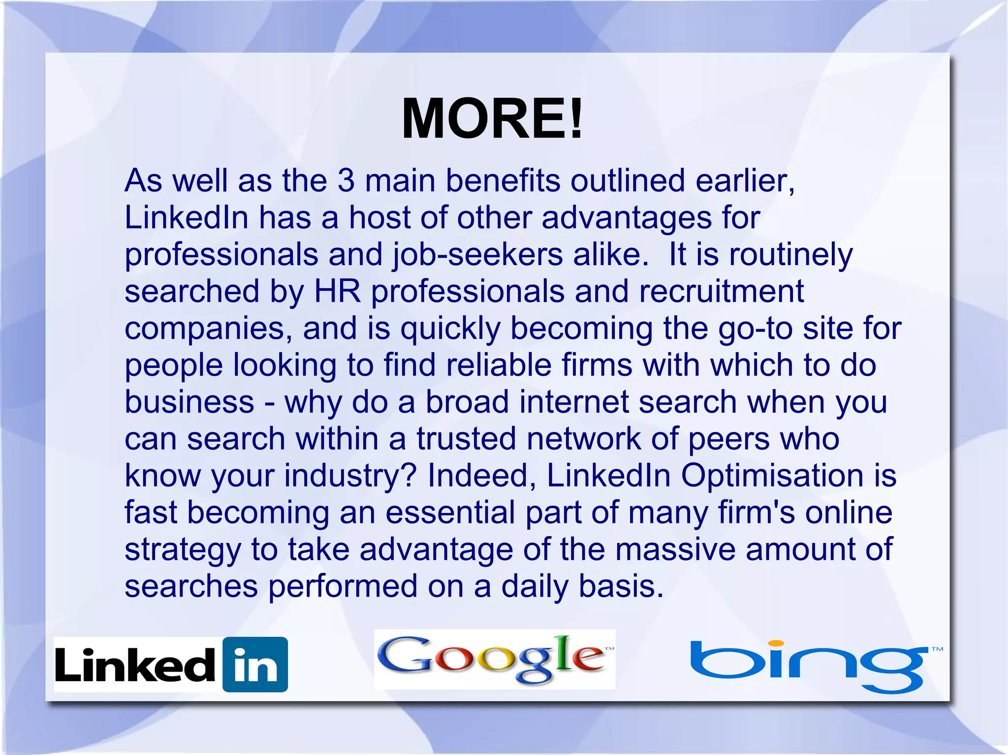 MORE!
As well as the 3 main benefits outlined earlier,
LinkedIn has a host of other advantages for
professionals and job-seekers alike. It is routinely
searched by HR professionals and recruitment
companies, and is quickly becoming the go-to site for
people looking to find reliable firms with which to do
business - why do a broad internet search when you
can search within a trusted network of peers who
know your industry? Indeed, LinkedIn Optimisation is
fast becoming an essential part of many firm's online
strategy to take advantage of the massive amount of
searches performed on a daily basis.
 