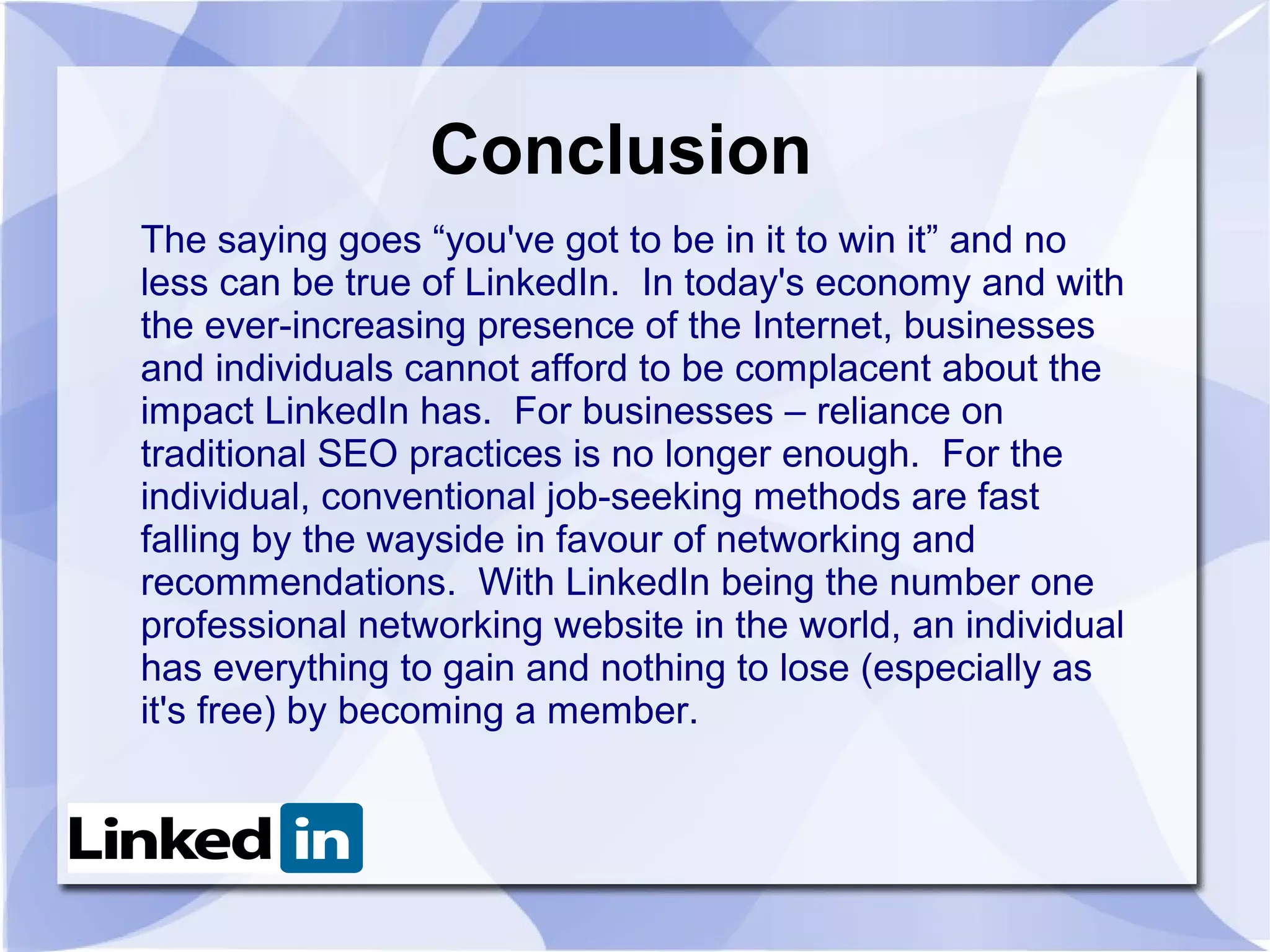 Conclusion
The saying goes “you've got to be in it to win it” and no
less can be true of LinkedIn. In today's economy and with
the ever-increasing presence of the Internet, businesses
and individuals cannot afford to be complacent about the
impact LinkedIn has. For businesses – reliance on
traditional SEO practices is no longer enough. For the
individual, conventional job-seeking methods are fast
falling by the wayside in favour of networking and
recommendations. With LinkedIn being the number one
professional networking website in the world, an individual
has everything to gain and nothing to lose (especially as
it's free) by becoming a member.
 